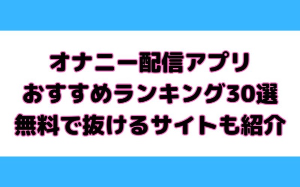 オナニー配信アプリ おすすめランキング30選 無料で抜けるサイトも紹介！